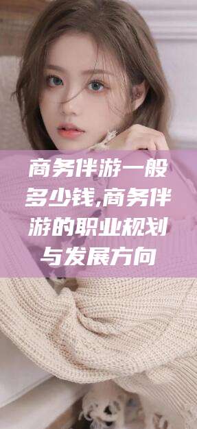 丹阳商务伴游一般多少钱,商务伴游的职业规划与发展方向