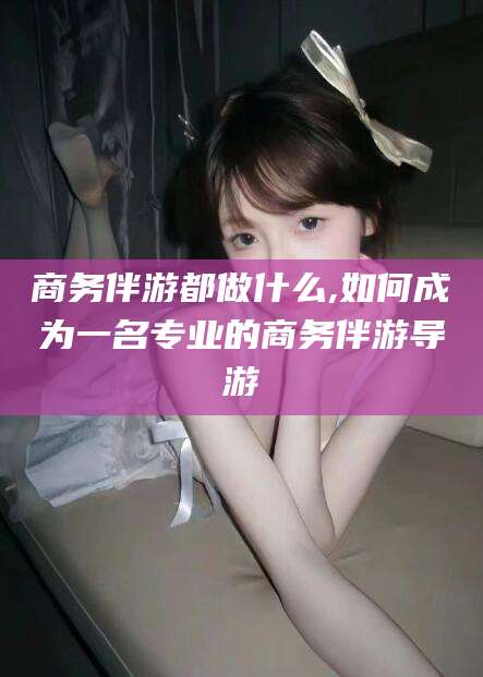 丹阳商务伴游都做什么,如何成为一名专业的商务伴游导游