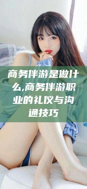 丹阳商务伴游是做什么,商务伴游职业的礼仪与沟通技巧