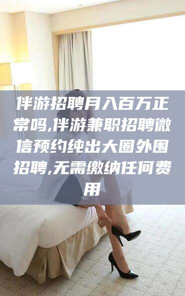 丹阳伴游招聘月入百万正常吗,伴游兼职招聘微信预约纯出大圈外围招聘,无需缴纳任何费用