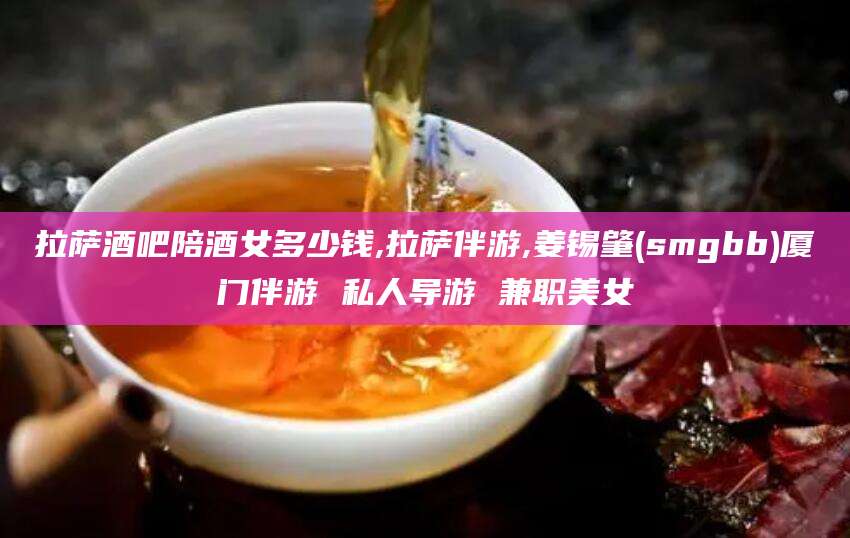 丹阳拉萨酒吧陪酒女多少钱,拉萨伴游,姜锡肇(smgbb)厦门伴游 私人导游 兼职美女