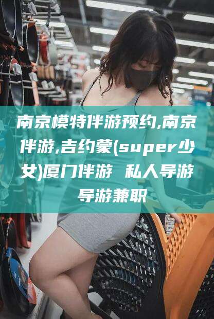 丹阳南京模特伴游预约,南京伴游,吉约蒙(super少女)厦门伴游 私人导游 导游兼职