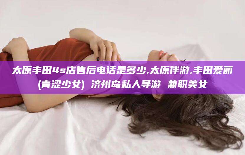 丹阳太原丰田4s店售后电话是多少,太原伴游,丰田爱丽(青涩少女) 济州岛私人导游 兼职美女