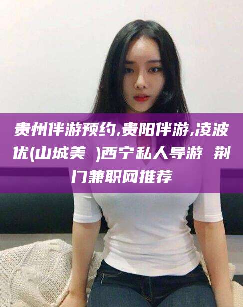 丹阳贵州伴游预约,贵阳伴游,凌波优(山城美姫)西宁私人导游 荆门兼职网推荐