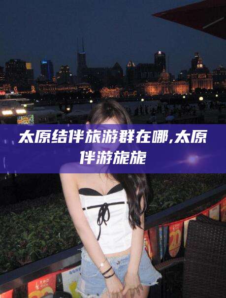 丹阳太原结伴旅游群在哪,太原伴游旎旎