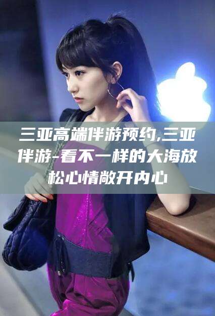 丹阳三亚高端伴游预约,三亚伴游-看不一样的大海放松心情敞开内心