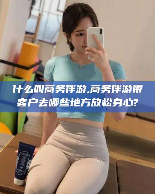 丹阳什么叫商务伴游,商务伴游带客户去哪些地方放松身心?