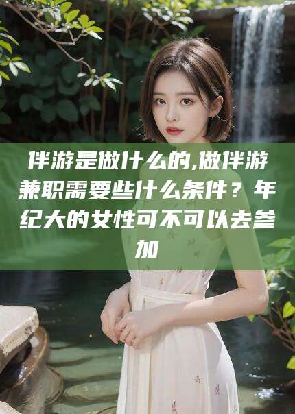 丹阳伴游是做什么的,做伴游兼职需要些什么条件？年纪大的女性可不可以去参加