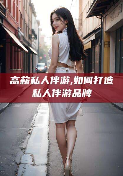 丹阳高薪私人伴游,如何打造私人伴游品牌