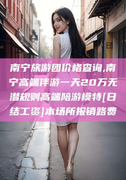 丹阳南宁旅游团价格查询,南宁高端伴游一天20万无潜规则高端陪游模特[日结工资]本场所报销路费