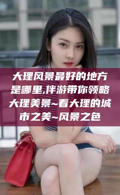 丹阳大理风景最好的地方是哪里,伴游带你领略大理美景~看大理的城市之美~风景之色