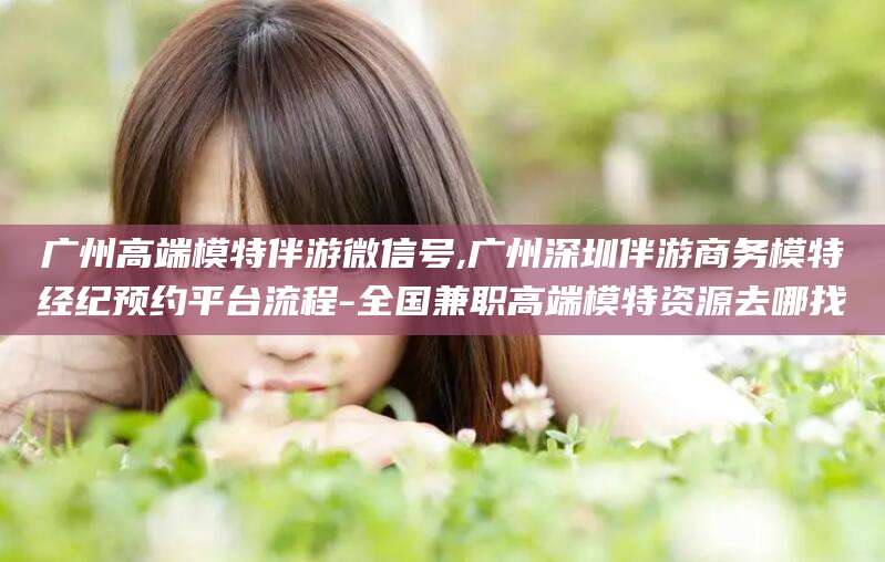 丹阳广州高端模特伴游微信号,广州深圳伴游商务模特经纪预约平台流程-全国兼职高端模特资源去哪找