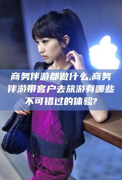 丹阳商务伴游都做什么,商务伴游带客户去旅游有哪些不可错过的体验?