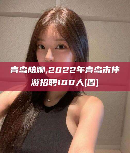 丹阳青岛陪聊,2022年青岛市伴游招聘100人(图)