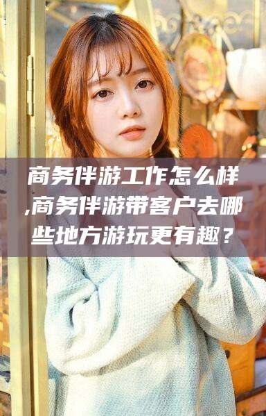 丹阳商务伴游工作怎么样,商务伴游带客户去哪些地方游玩更有趣？