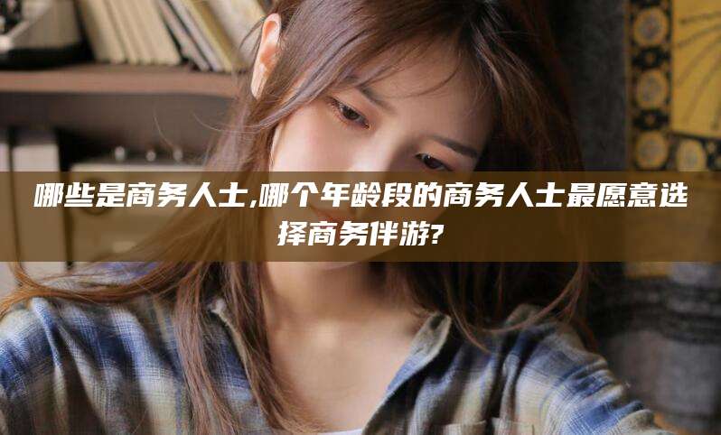 丹阳哪些是商务人士,哪个年龄段的商务人士最愿意选择商务伴游?