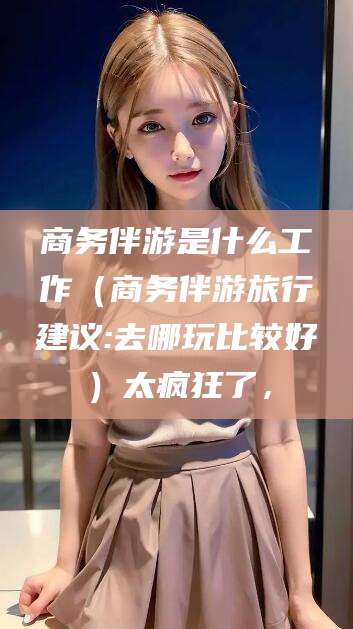 丹阳商务伴游是什么工作（商务伴游旅行建议:去哪玩比较好）太疯狂了，