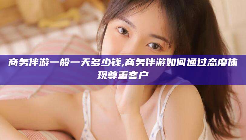 丹阳商务伴游一般一天多少钱,商务伴游如何通过态度体现尊重客户