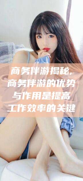 丹阳商务伴游揭秘,商务伴游的优势与作用是提高工作效率的关键